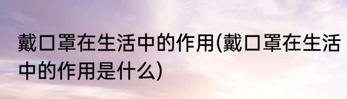 戴口罩在生活中的作用(戴口罩在生活中的作用是什么)