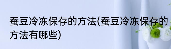 蚕豆冷冻保存的方法(蚕豆冷冻保存的方法有哪些)