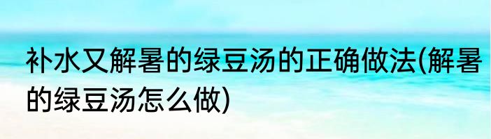 补水又解暑的绿豆汤的正确做法(解暑的绿豆汤怎么做)