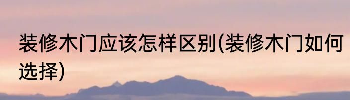 装修木门应该怎样区别(装修木门如何选择)