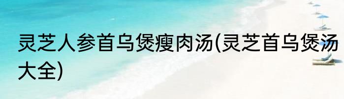 灵芝人参首乌煲瘦肉汤(灵芝首乌煲汤大全)