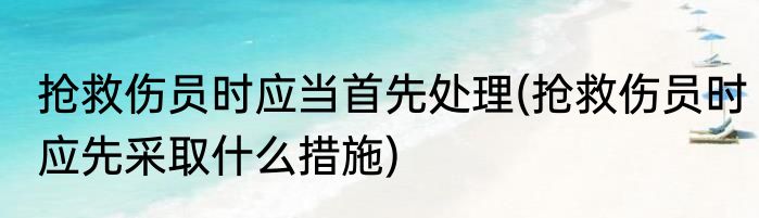 抢救伤员时应当首先处理(抢救伤员时应先采取什么措施)