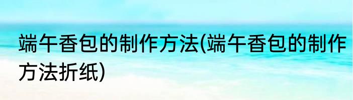 端午香包的制作方法(端午香包的制作方法折纸)