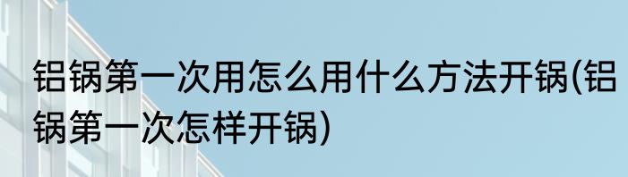 铝锅第一次用怎么用什么方法开锅(铝锅第一次怎样开锅)