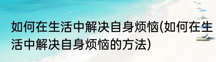 如何在生活中解决自身烦恼(如何在生活中解决自身烦恼的方法)