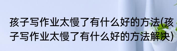 孩子写作业太慢了有什么好的方法(孩子写作业太慢了有什么好的方法解决)