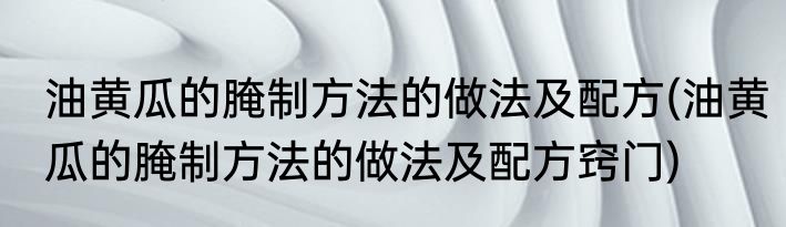 油黄瓜的腌制方法的做法及配方(油黄瓜的腌制方法的做法及配方窍门)
