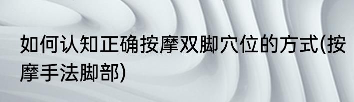 如何认知正确按摩双脚穴位的方式(按摩手法脚部)