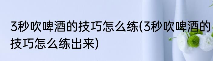 3秒吹啤酒的技巧怎么练(3秒吹啤酒的技巧怎么练出来)