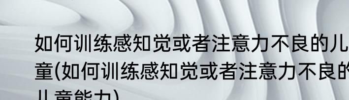 如何训练感知觉或者注意力不良的儿童(如何训练感知觉或者注意力不良的儿童能力)