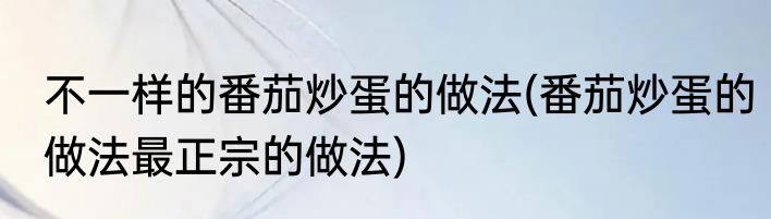 不一样的番茄炒蛋的做法(番茄炒蛋的做法最正宗的做法)