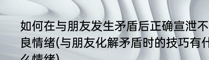 如何在与朋友发生矛盾后正确宣泄不良情绪(与朋友化解矛盾时的技巧有什么情绪)