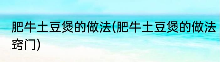 肥牛土豆煲的做法(肥牛土豆煲的做法窍门)