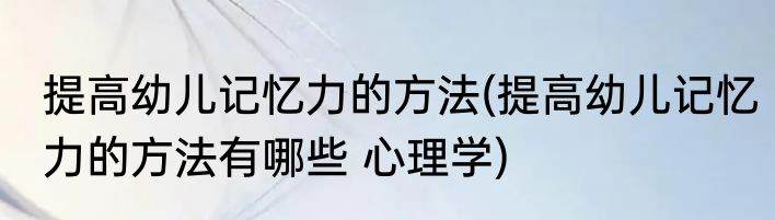 提高幼儿记忆力的方法(提高幼儿记忆力的方法有哪些 心理学)