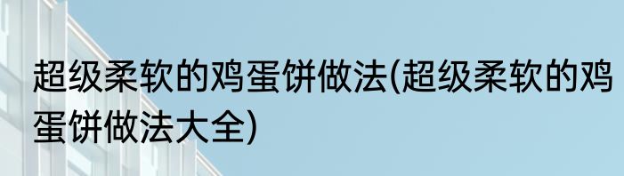 超级柔软的鸡蛋饼做法(超级柔软的鸡蛋饼做法大全)
