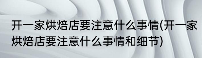 开一家烘焙店要注意什么事情(开一家烘焙店要注意什么事情和细节)