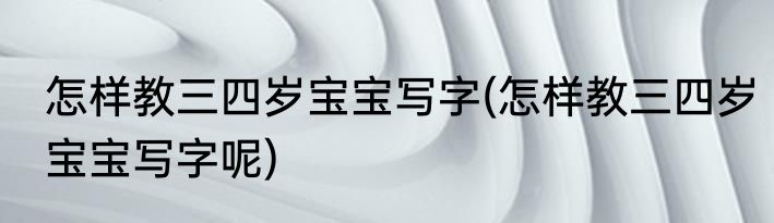 怎样教三四岁宝宝写字(怎样教三四岁宝宝写字呢)