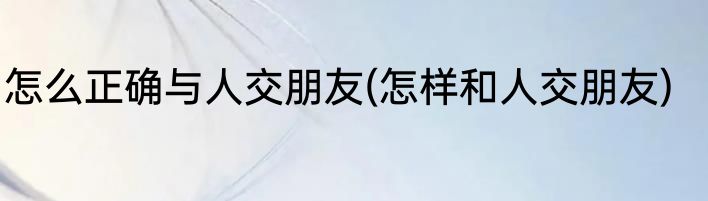 怎么正确与人交朋友(怎样和人交朋友)