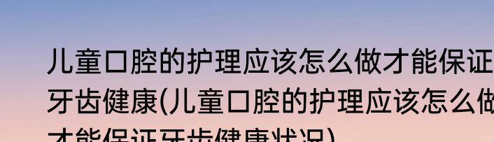 儿童口腔的护理应该怎么做才能保证牙齿健康(儿童口腔的护理应该怎么做才能保证牙齿健康状况)