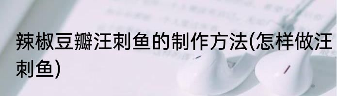 辣椒豆瓣汪刺鱼的制作方法(怎样做汪刺鱼)