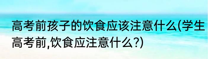 高考前孩子的饮食应该注意什么(学生高考前,饮食应注意什么?)