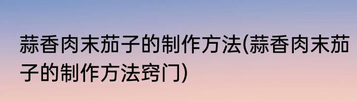 蒜香肉末茄子的制作方法(蒜香肉末茄子的制作方法窍门)