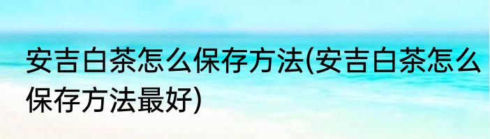 安吉白茶怎么保存方法(安吉白茶怎么保存方法最好)