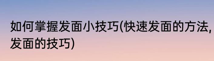 如何掌握发面小技巧(快速发面的方法,发面的技巧)