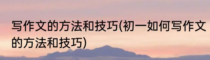 写作文的方法和技巧(初一如何写作文的方法和技巧)