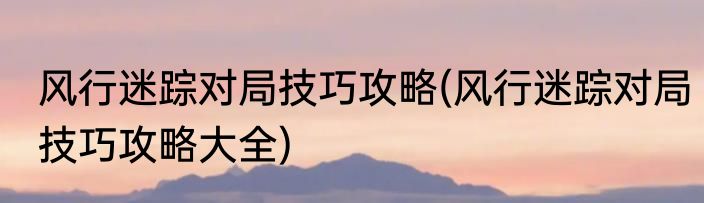 风行迷踪对局技巧攻略(风行迷踪对局技巧攻略大全)
