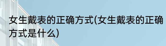 女生戴表的正确方式(女生戴表的正确方式是什么)