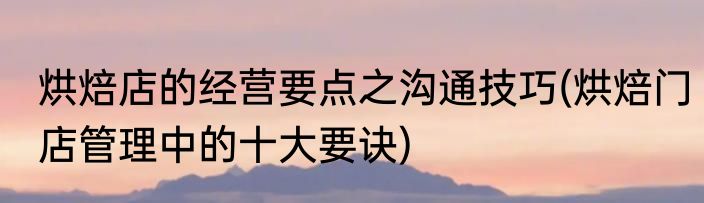 烘焙店的经营要点之沟通技巧(烘焙门店管理中的十大要诀)