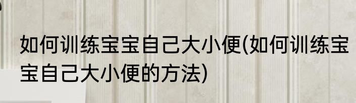 如何训练宝宝自己大小便(如何训练宝宝自己大小便的方法)