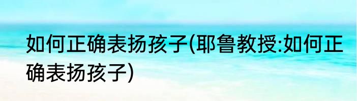 如何正确表扬孩子(耶鲁教授:如何正确表扬孩子)