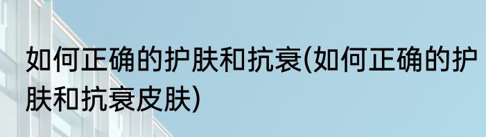 如何正确的护肤和抗衰(如何正确的护肤和抗衰皮肤)