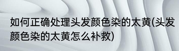 如何正确处理头发颜色染的太黄(头发颜色染的太黄怎么补救)