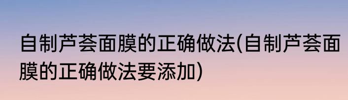 自制芦荟面膜的正确做法(自制芦荟面膜的正确做法要添加)