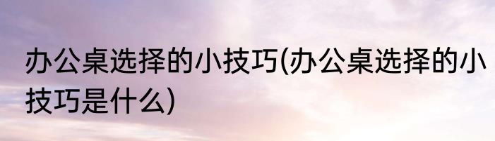 办公桌选择的小技巧(办公桌选择的小技巧是什么)