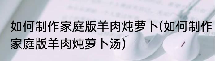 如何制作家庭版羊肉炖萝卜(如何制作家庭版羊肉炖萝卜汤)