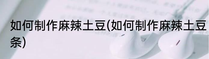 如何制作麻辣土豆(如何制作麻辣土豆条)