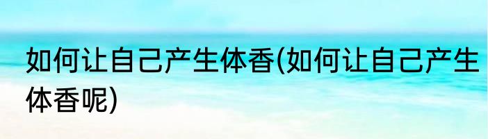 如何让自己产生体香(如何让自己产生体香呢)