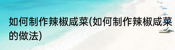 如何制作辣椒咸菜(如何制作辣椒咸菜的做法)