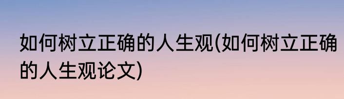 如何树立正确的人生观(如何树立正确的人生观论文)