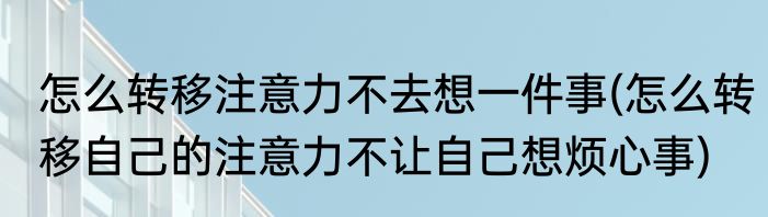 怎么转移注意力不去想一件事(怎么转移自己的注意力不让自己想烦心事)