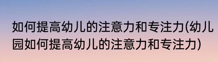 如何提高幼儿的注意力和专注力(幼儿园如何提高幼儿的注意力和专注力)