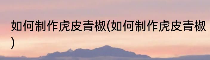 如何制作虎皮青椒(如何制作虎皮青椒)