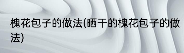 槐花包子的做法(晒干的槐花包子的做法)