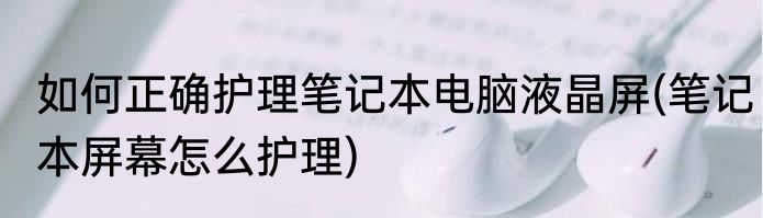 如何正确护理笔记本电脑液晶屏(笔记本屏幕怎么护理)