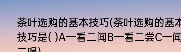 茶叶选购的基本技巧(茶叶选购的基本技巧是( )A一看二闻B一看二尝C一闻二喝)