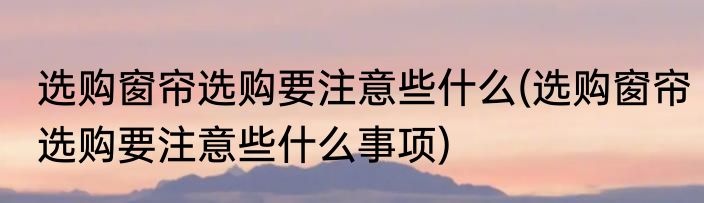 选购窗帘选购要注意些什么(选购窗帘选购要注意些什么事项)